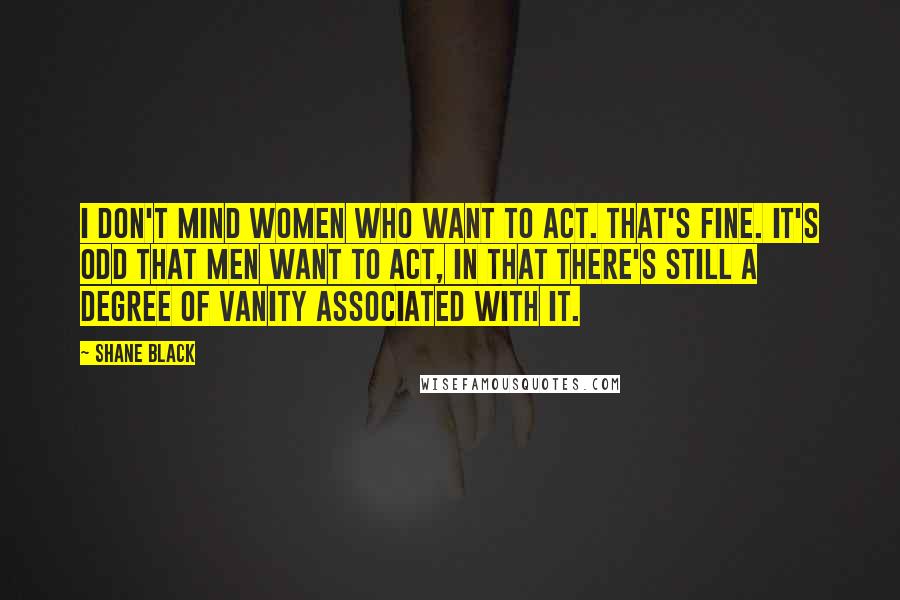 Shane Black Quotes: I don't mind women who want to act. That's fine. It's odd that men want to act, in that there's still a degree of vanity associated with it.