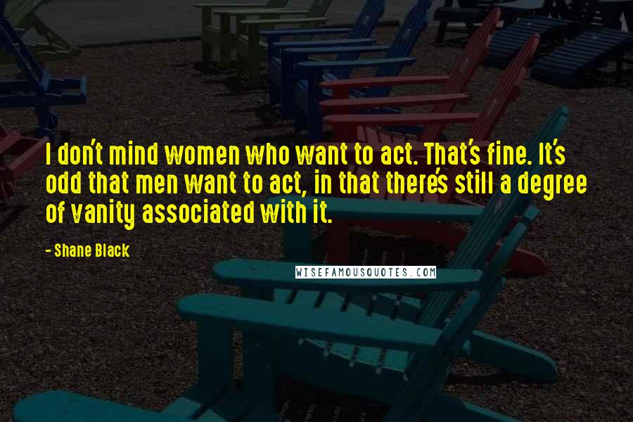 Shane Black Quotes: I don't mind women who want to act. That's fine. It's odd that men want to act, in that there's still a degree of vanity associated with it.