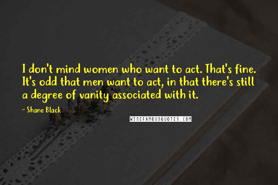 Shane Black Quotes: I don't mind women who want to act. That's fine. It's odd that men want to act, in that there's still a degree of vanity associated with it.