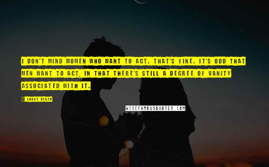 Shane Black Quotes: I don't mind women who want to act. That's fine. It's odd that men want to act, in that there's still a degree of vanity associated with it.