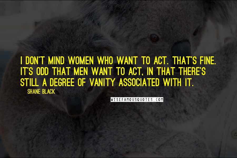 Shane Black Quotes: I don't mind women who want to act. That's fine. It's odd that men want to act, in that there's still a degree of vanity associated with it.