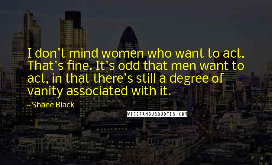 Shane Black Quotes: I don't mind women who want to act. That's fine. It's odd that men want to act, in that there's still a degree of vanity associated with it.