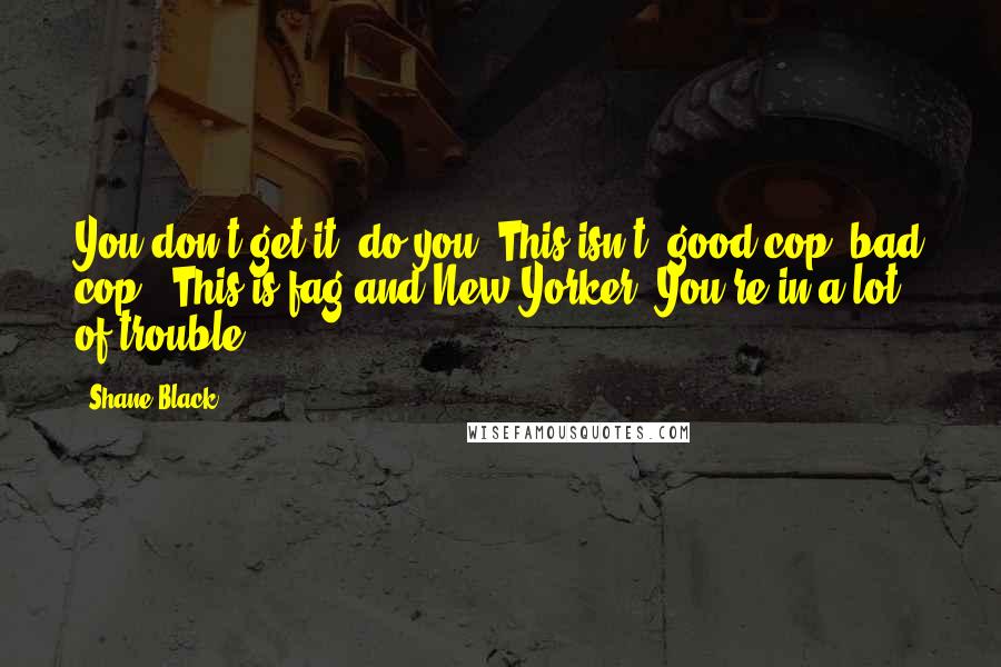 Shane Black Quotes: You don't get it, do you? This isn't 'good cop, bad cop.' This is fag and New Yorker. You're in a lot of trouble.