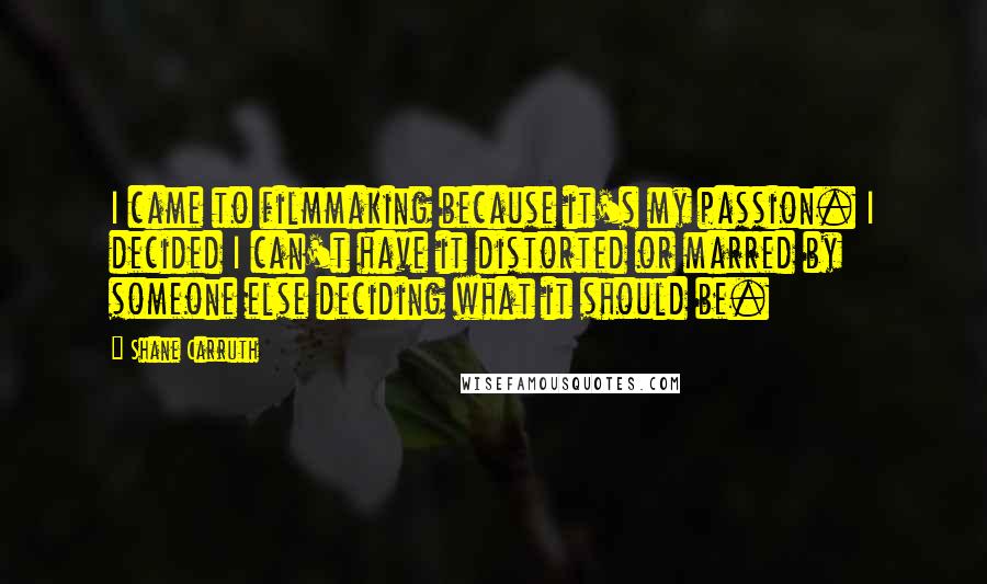 Shane Carruth Quotes: I came to filmmaking because it's my passion. I decided I can't have it distorted or marred by someone else deciding what it should be.