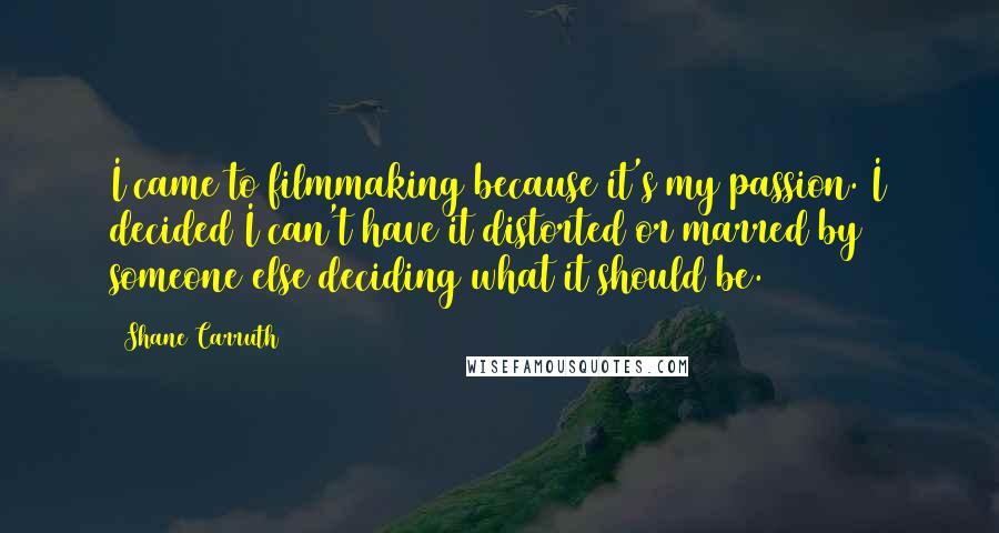 Shane Carruth Quotes: I came to filmmaking because it's my passion. I decided I can't have it distorted or marred by someone else deciding what it should be.