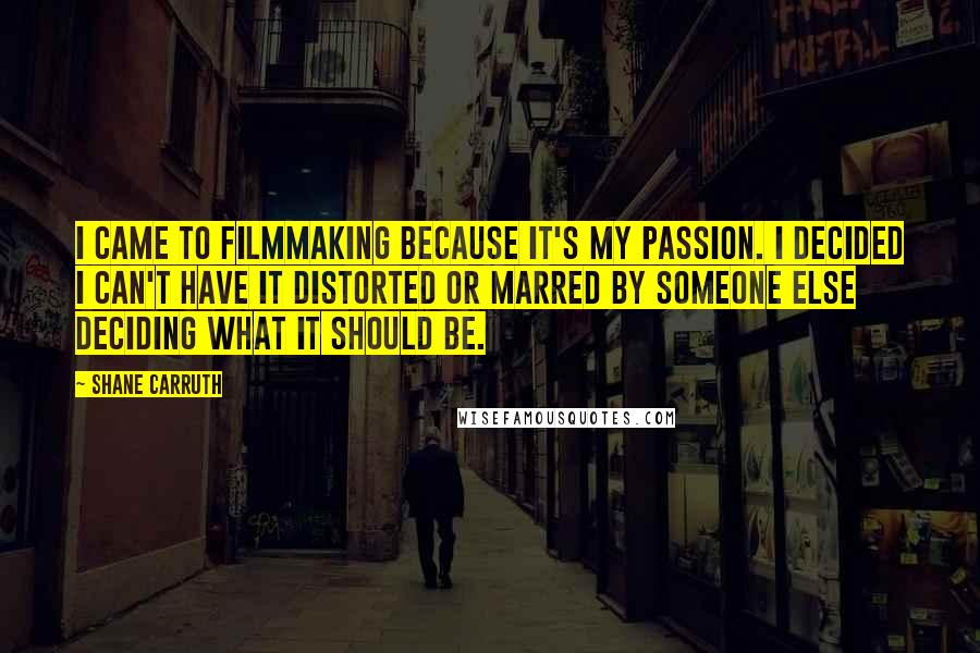 Shane Carruth Quotes: I came to filmmaking because it's my passion. I decided I can't have it distorted or marred by someone else deciding what it should be.