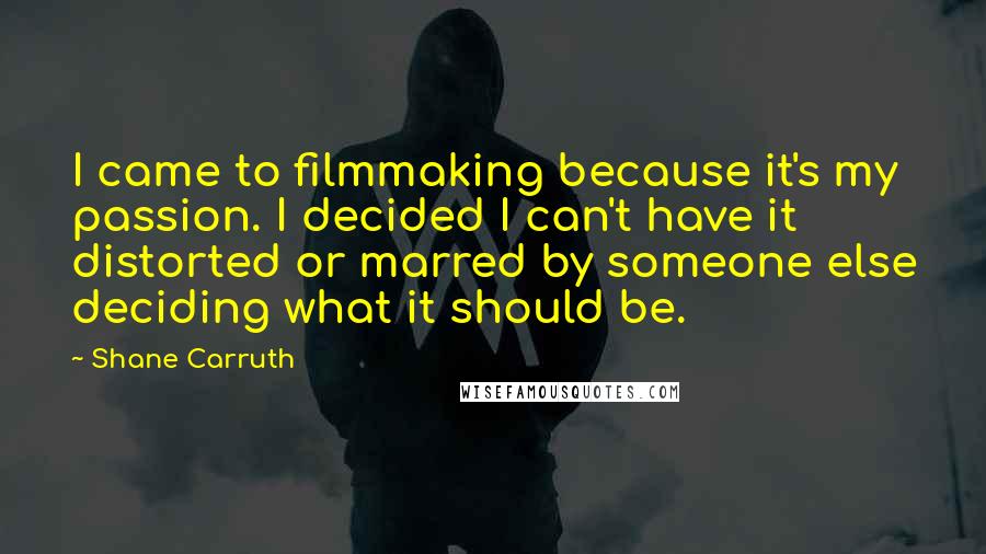 Shane Carruth Quotes: I came to filmmaking because it's my passion. I decided I can't have it distorted or marred by someone else deciding what it should be.