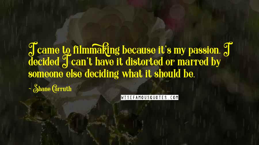 Shane Carruth Quotes: I came to filmmaking because it's my passion. I decided I can't have it distorted or marred by someone else deciding what it should be.