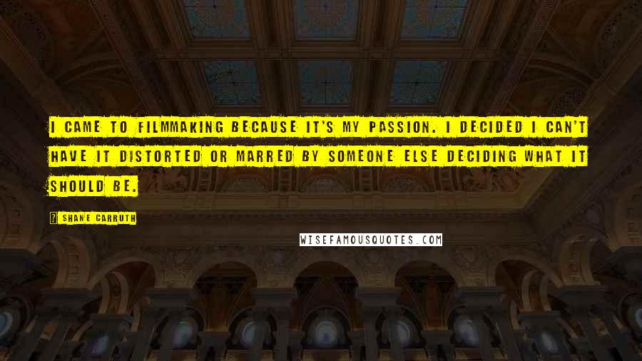 Shane Carruth Quotes: I came to filmmaking because it's my passion. I decided I can't have it distorted or marred by someone else deciding what it should be.