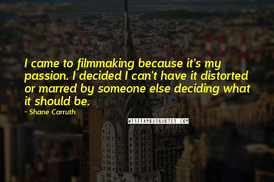 Shane Carruth Quotes: I came to filmmaking because it's my passion. I decided I can't have it distorted or marred by someone else deciding what it should be.