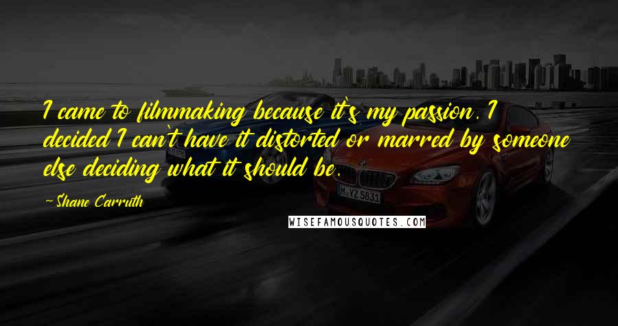 Shane Carruth Quotes: I came to filmmaking because it's my passion. I decided I can't have it distorted or marred by someone else deciding what it should be.
