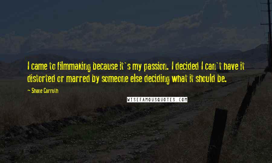 Shane Carruth Quotes: I came to filmmaking because it's my passion. I decided I can't have it distorted or marred by someone else deciding what it should be.