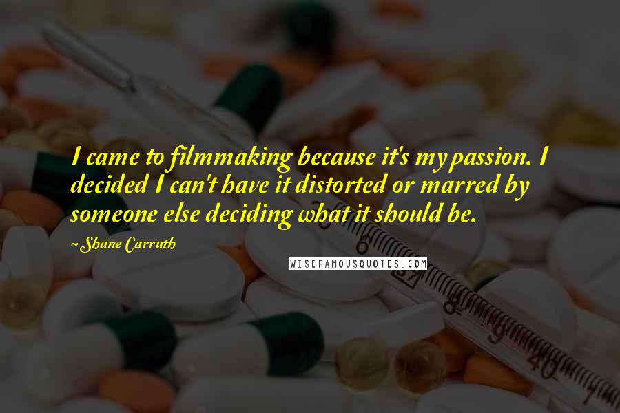 Shane Carruth Quotes: I came to filmmaking because it's my passion. I decided I can't have it distorted or marred by someone else deciding what it should be.