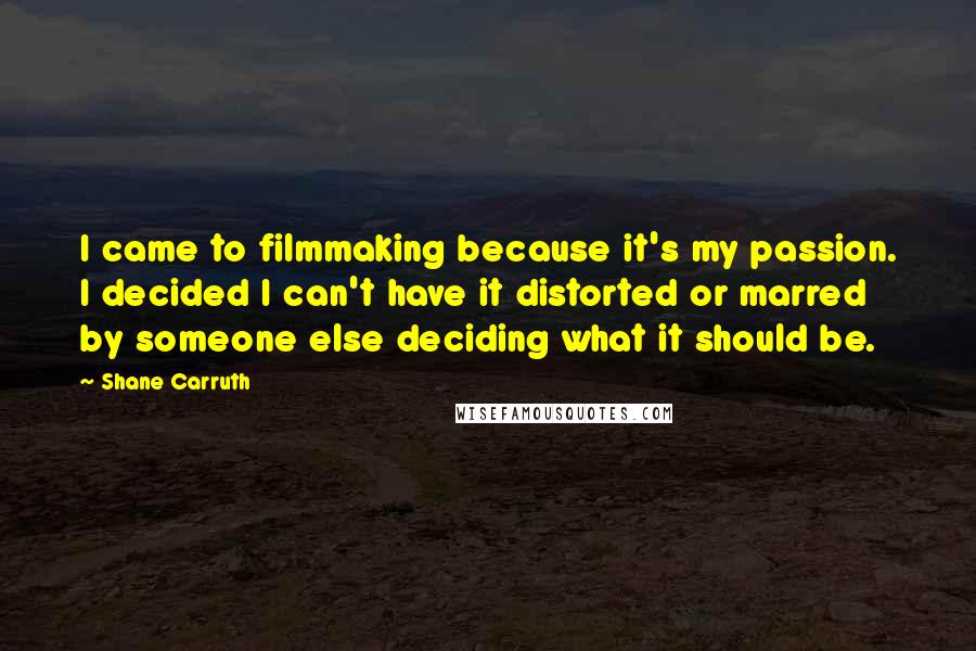 Shane Carruth Quotes: I came to filmmaking because it's my passion. I decided I can't have it distorted or marred by someone else deciding what it should be.