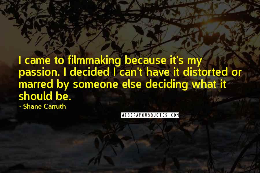 Shane Carruth Quotes: I came to filmmaking because it's my passion. I decided I can't have it distorted or marred by someone else deciding what it should be.