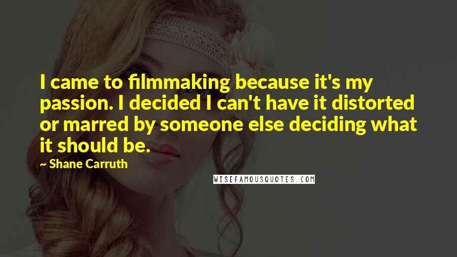 Shane Carruth Quotes: I came to filmmaking because it's my passion. I decided I can't have it distorted or marred by someone else deciding what it should be.