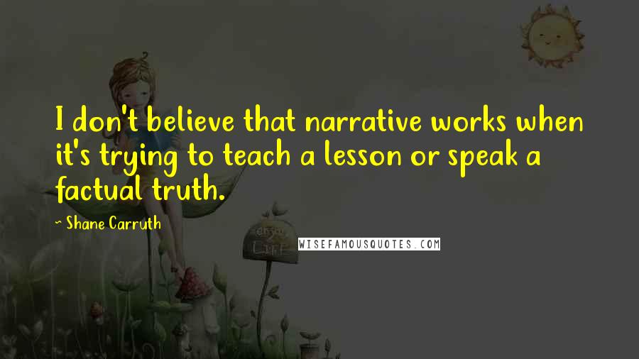 Shane Carruth Quotes: I don't believe that narrative works when it's trying to teach a lesson or speak a factual truth.