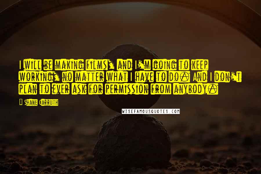 Shane Carruth Quotes: I will be making films, and I'm going to keep working, no matter what I have to do. And I don't plan to ever ask for permission from anybody.
