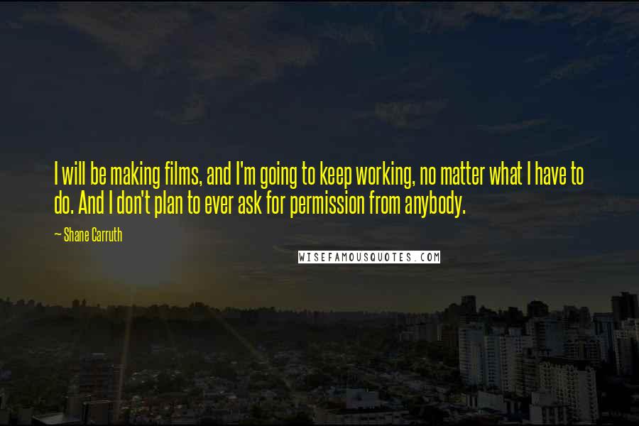 Shane Carruth Quotes: I will be making films, and I'm going to keep working, no matter what I have to do. And I don't plan to ever ask for permission from anybody.