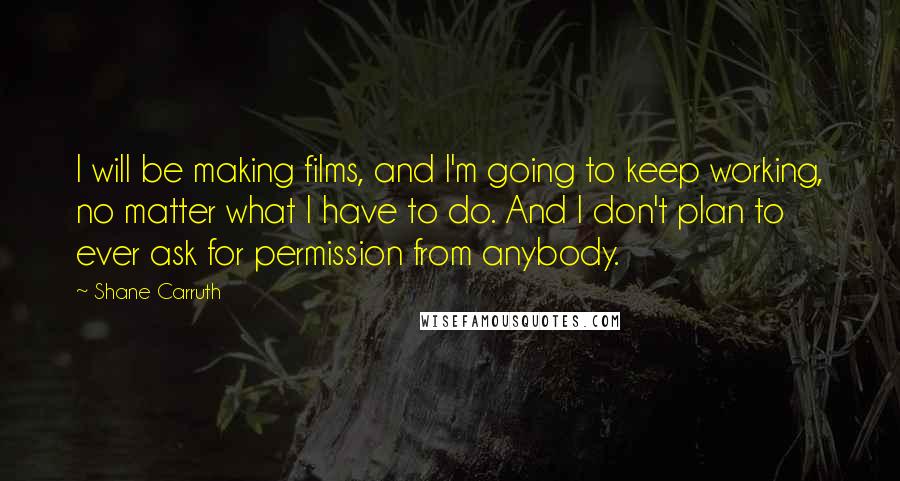 Shane Carruth Quotes: I will be making films, and I'm going to keep working, no matter what I have to do. And I don't plan to ever ask for permission from anybody.