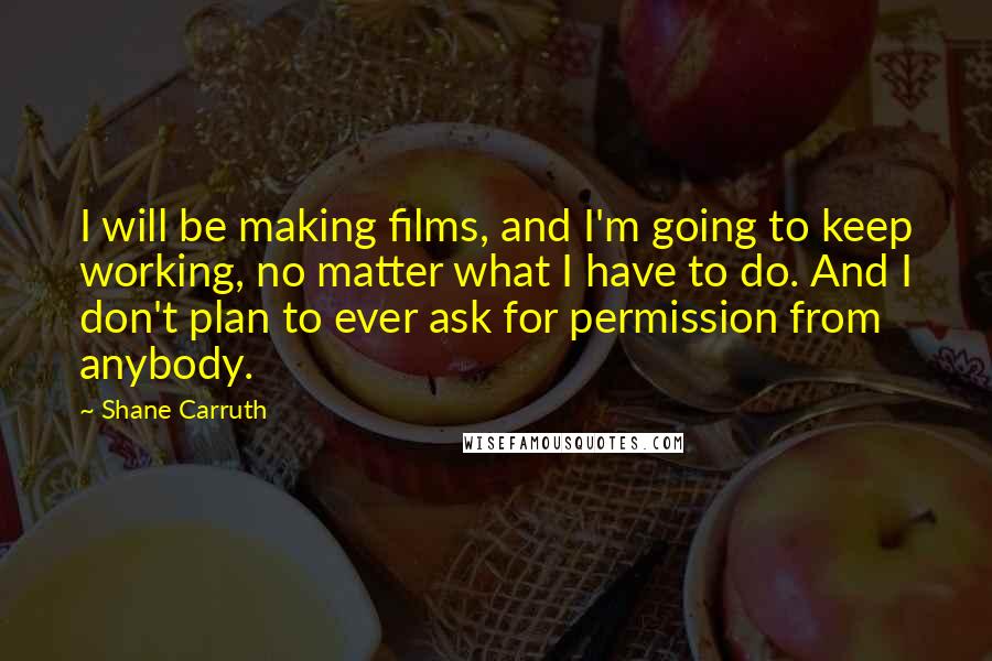 Shane Carruth Quotes: I will be making films, and I'm going to keep working, no matter what I have to do. And I don't plan to ever ask for permission from anybody.