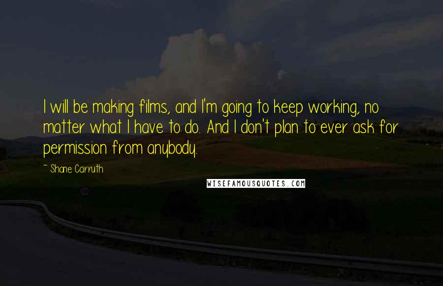 Shane Carruth Quotes: I will be making films, and I'm going to keep working, no matter what I have to do. And I don't plan to ever ask for permission from anybody.