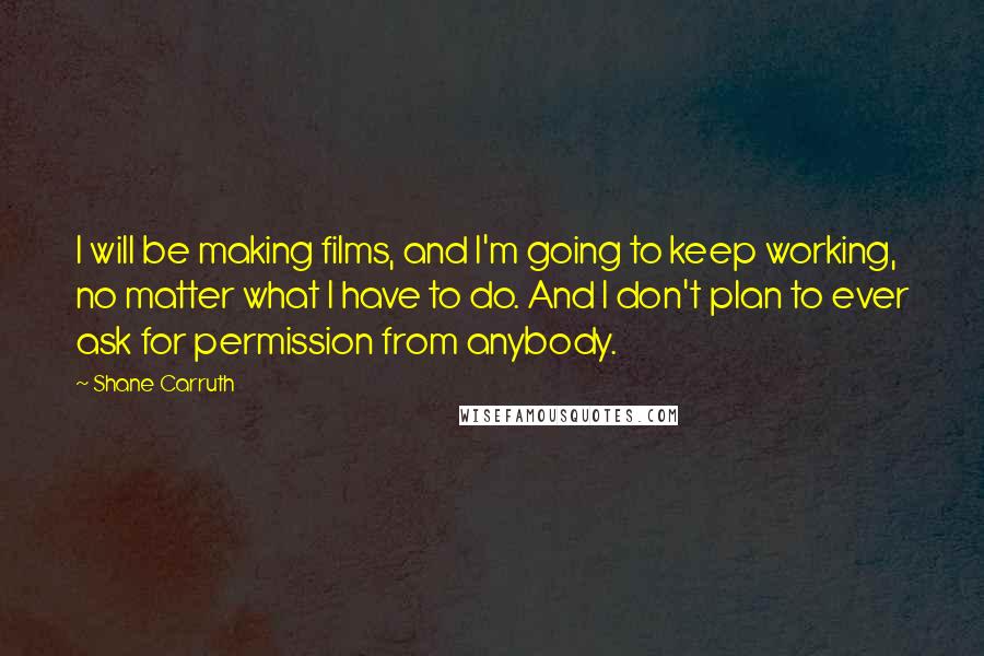 Shane Carruth Quotes: I will be making films, and I'm going to keep working, no matter what I have to do. And I don't plan to ever ask for permission from anybody.