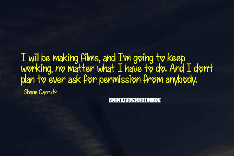 Shane Carruth Quotes: I will be making films, and I'm going to keep working, no matter what I have to do. And I don't plan to ever ask for permission from anybody.