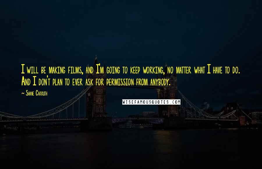 Shane Carruth Quotes: I will be making films, and I'm going to keep working, no matter what I have to do. And I don't plan to ever ask for permission from anybody.
