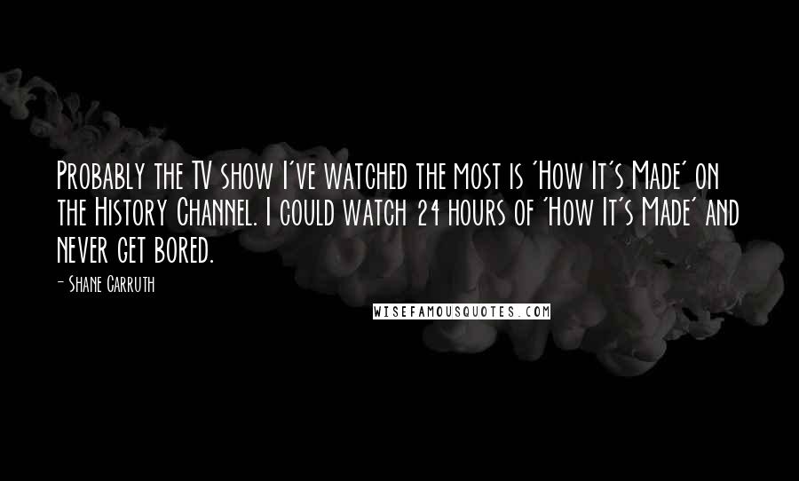 Shane Carruth Quotes: Probably the TV show I've watched the most is 'How It's Made' on the History Channel. I could watch 24 hours of 'How It's Made' and never get bored.