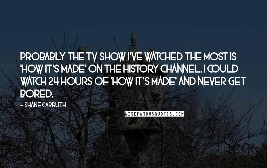 Shane Carruth Quotes: Probably the TV show I've watched the most is 'How It's Made' on the History Channel. I could watch 24 hours of 'How It's Made' and never get bored.