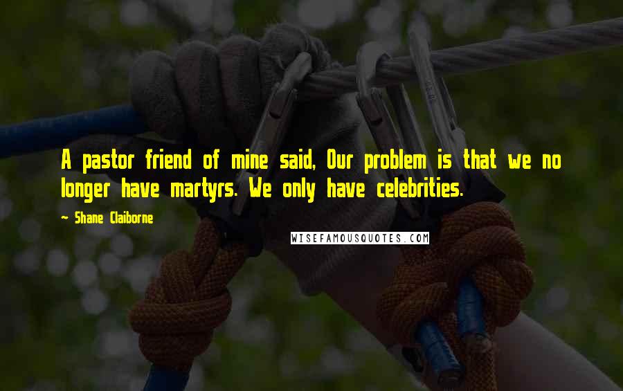 Shane Claiborne Quotes: A pastor friend of mine said, Our problem is that we no longer have martyrs. We only have celebrities.