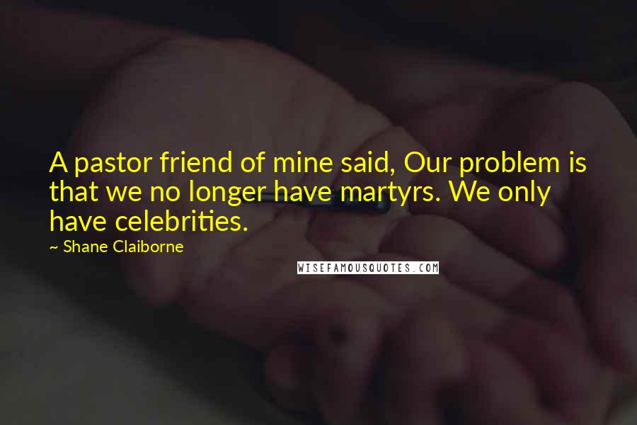 Shane Claiborne Quotes: A pastor friend of mine said, Our problem is that we no longer have martyrs. We only have celebrities.