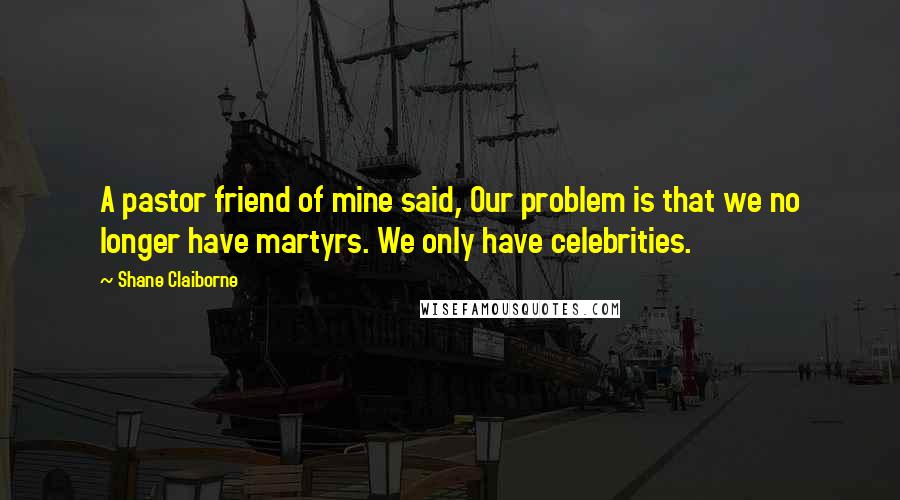 Shane Claiborne Quotes: A pastor friend of mine said, Our problem is that we no longer have martyrs. We only have celebrities.