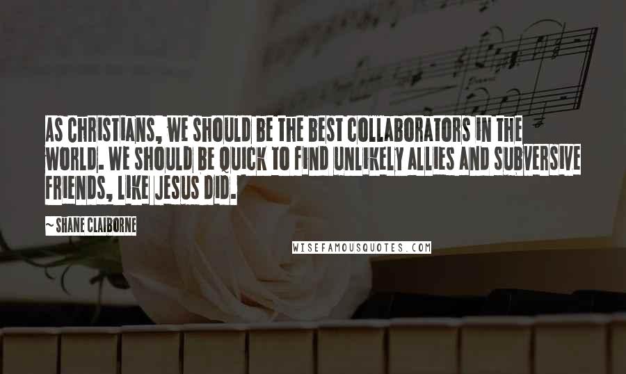 Shane Claiborne Quotes: As Christians, we should be the best collaborators in the world. We should be quick to find unlikely allies and subversive friends, like Jesus did.