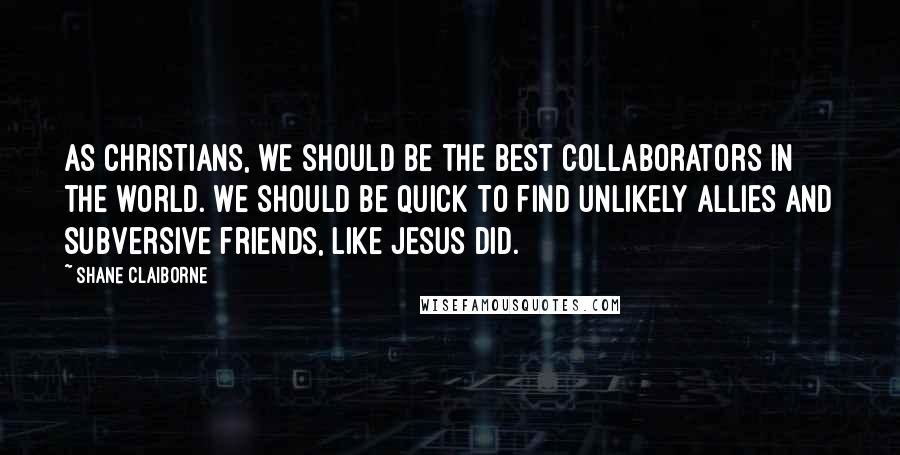 Shane Claiborne Quotes: As Christians, we should be the best collaborators in the world. We should be quick to find unlikely allies and subversive friends, like Jesus did.