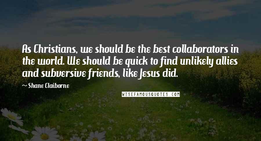 Shane Claiborne Quotes: As Christians, we should be the best collaborators in the world. We should be quick to find unlikely allies and subversive friends, like Jesus did.