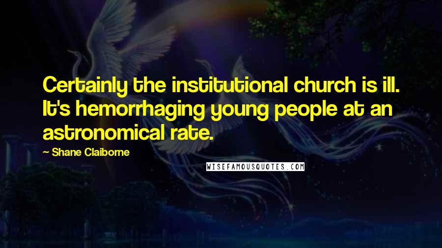 Shane Claiborne Quotes: Certainly the institutional church is ill. It's hemorrhaging young people at an astronomical rate.