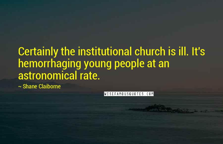 Shane Claiborne Quotes: Certainly the institutional church is ill. It's hemorrhaging young people at an astronomical rate.