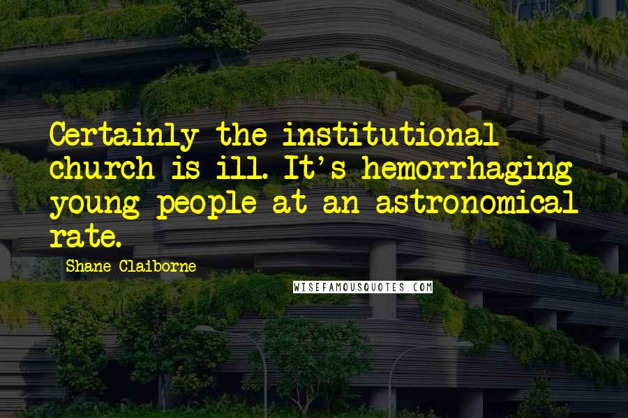 Shane Claiborne Quotes: Certainly the institutional church is ill. It's hemorrhaging young people at an astronomical rate.