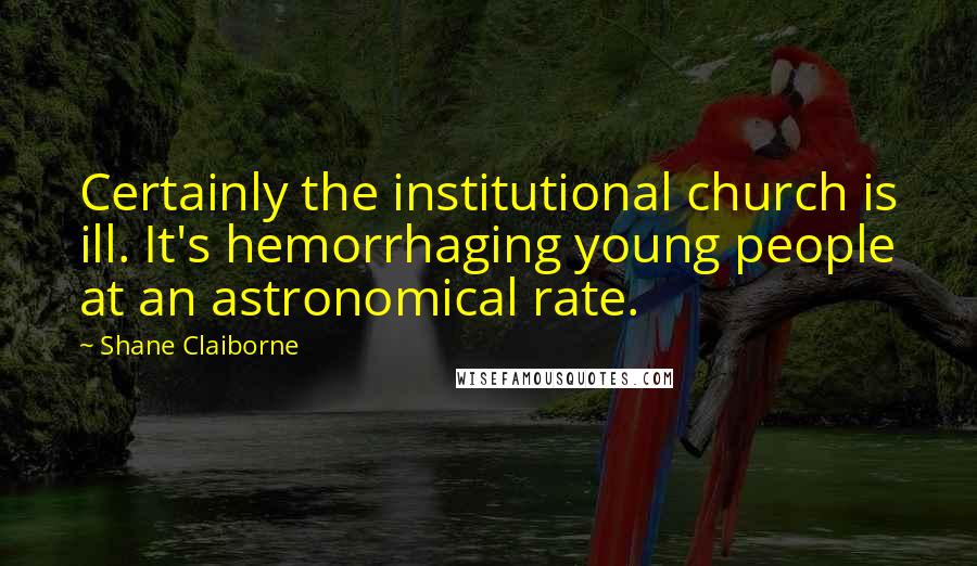 Shane Claiborne Quotes: Certainly the institutional church is ill. It's hemorrhaging young people at an astronomical rate.