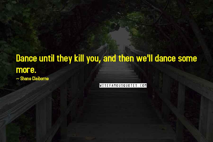 Shane Claiborne Quotes: Dance until they kill you, and then we'll dance some more.