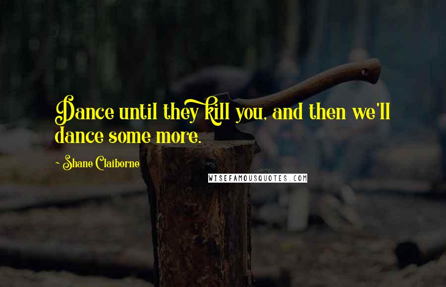 Shane Claiborne Quotes: Dance until they kill you, and then we'll dance some more.