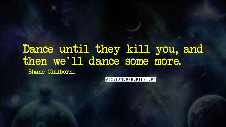 Shane Claiborne Quotes: Dance until they kill you, and then we'll dance some more.