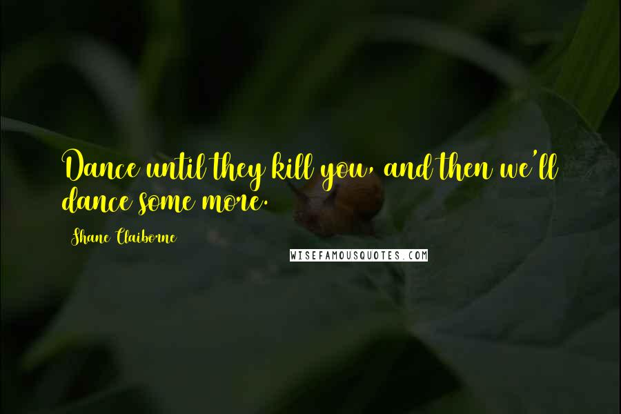 Shane Claiborne Quotes: Dance until they kill you, and then we'll dance some more.