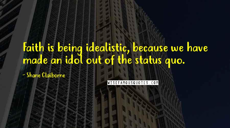 Shane Claiborne Quotes: Faith is being idealistic, because we have made an idol out of the status quo.