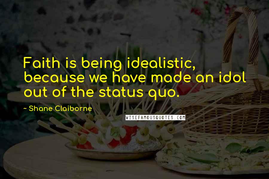 Shane Claiborne Quotes: Faith is being idealistic, because we have made an idol out of the status quo.