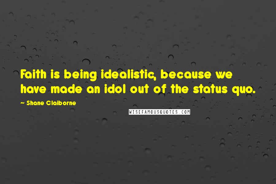 Shane Claiborne Quotes: Faith is being idealistic, because we have made an idol out of the status quo.