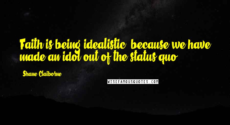 Shane Claiborne Quotes: Faith is being idealistic, because we have made an idol out of the status quo.