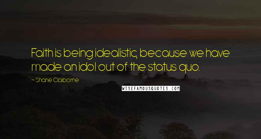 Shane Claiborne Quotes: Faith is being idealistic, because we have made an idol out of the status quo.